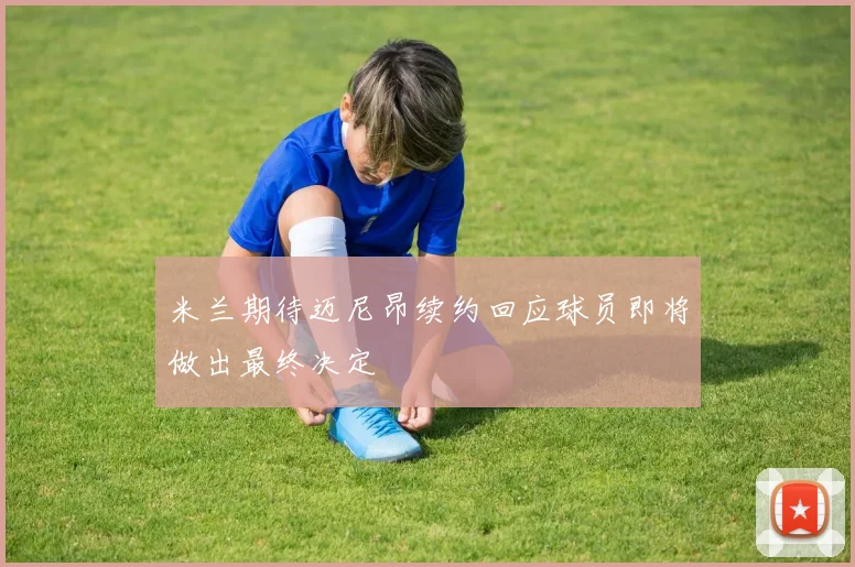 米兰期待迈尼昂续约回应球员即将做出最终决定