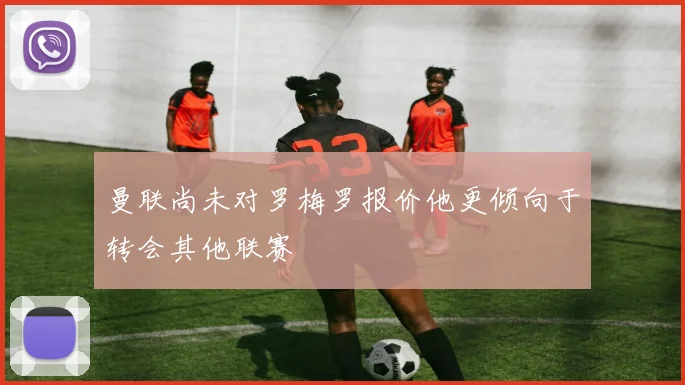 曼联尚未对罗梅罗报价他更倾向于转会其他联赛
