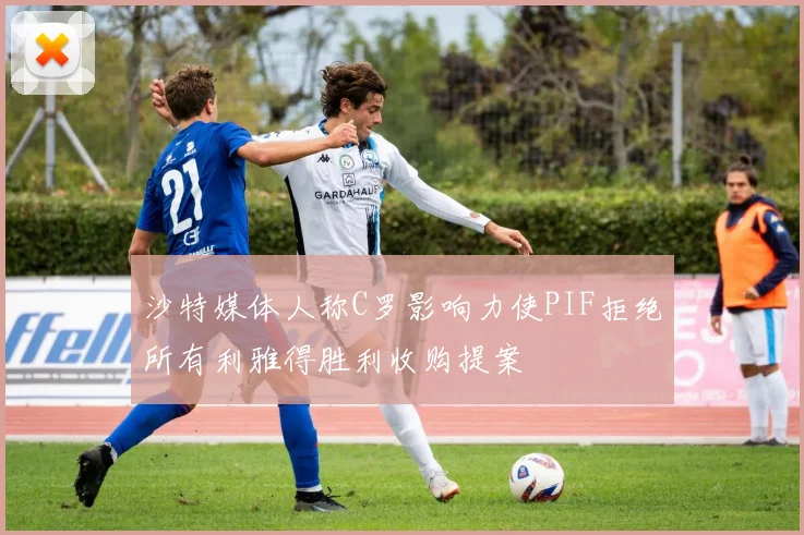 沙特媒体人称C罗影响力使PIF拒绝所有利雅得胜利收购提案