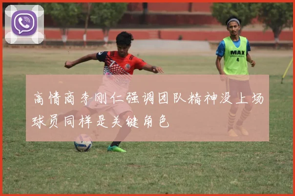 高情商李刚仁强调团队精神没上场球员同样是关键角色