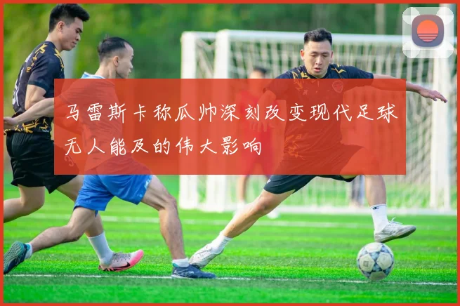 马雷斯卡称瓜帅深刻改变现代足球无人能及的伟大影响
