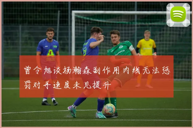 曾令旭谈杨瀚森副作用内线无法惩罚对手速度未见提升