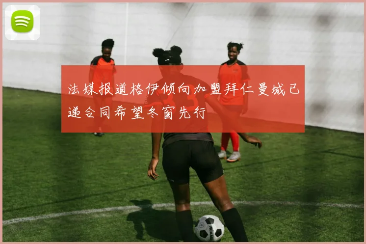 法媒报道格伊倾向加盟拜仁曼城已递合同希望冬窗先行