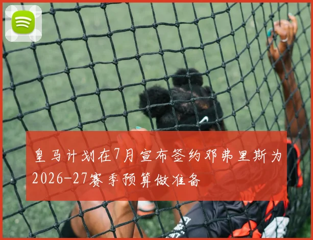 皇马计划在7月宣布签约邓弗里斯为2026-27赛季预算做准备