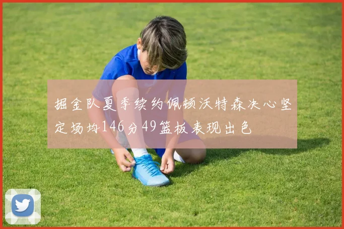 掘金队夏季续约佩顿沃特森决心坚定场均146分49篮板表现出色