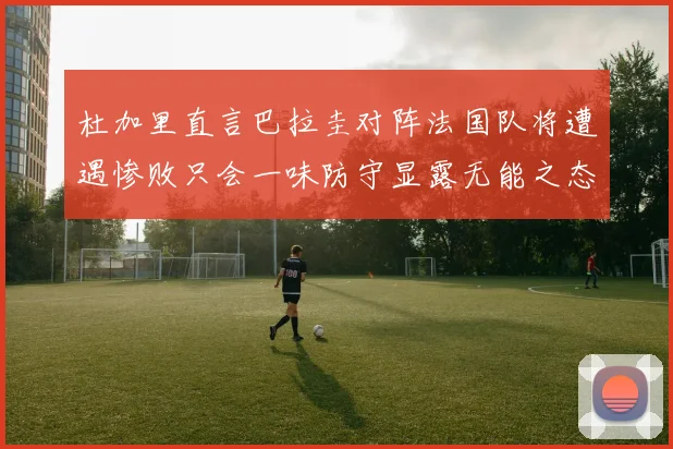 杜加里直言巴拉圭对阵法国队将遭遇惨败只会一味防守显露无能之态