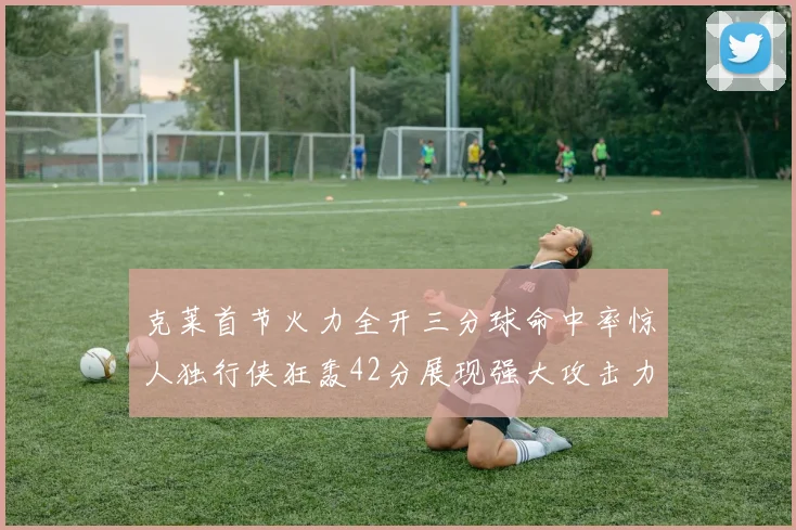 克莱首节火力全开三分球命中率惊人独行侠狂轰42分展现强大攻击力