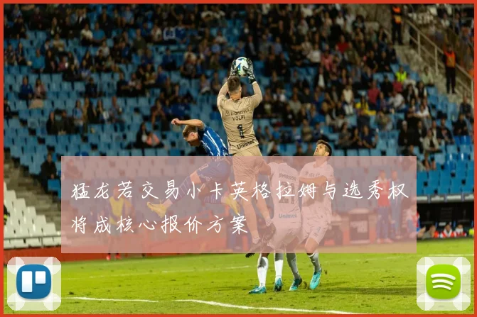 猛龙若交易小卡英格拉姆与选秀权将成核心报价方案