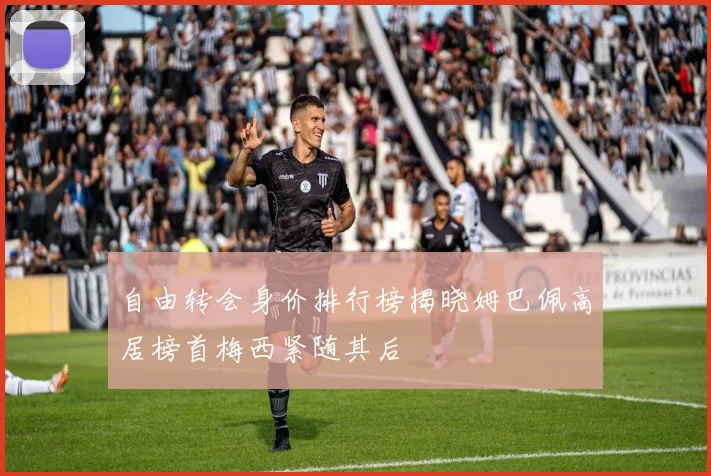 自由转会身价排行榜揭晓姆巴佩高居榜首梅西紧随其后