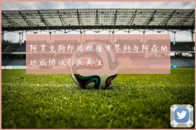 阿贾克斯即将租借津琴科与阿森纳达成协议引发关注