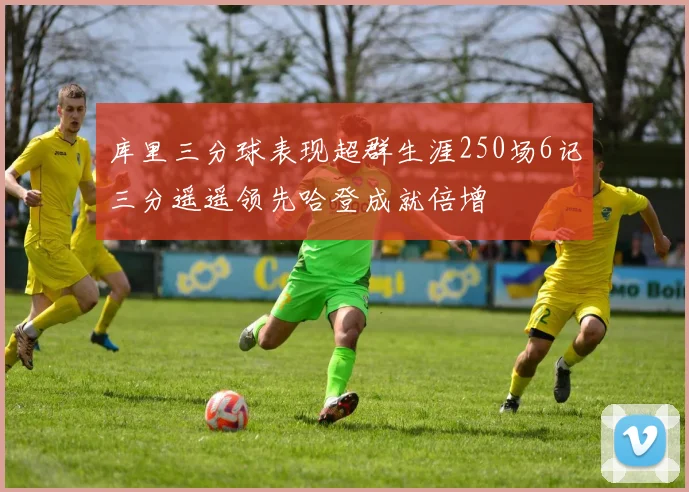 库里三分球表现超群生涯250场6记三分遥遥领先哈登成就倍增