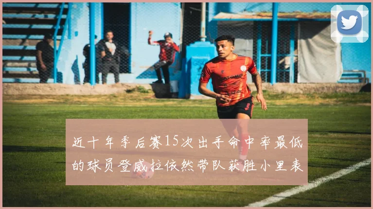 近十年季后赛15次出手命中率最低的球员登威拉依然带队获胜小里表现低迷仅得三分
